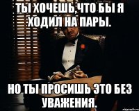 Ты хочешь,что бы я ходил на пары. Но ты просишь это без уважения.