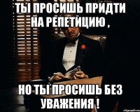 Ты просишь придти на репетицию , но ты просишь без уважения !