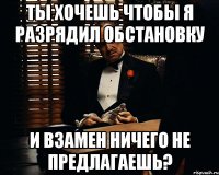 Ты хочешь чтобы я разрядил обстановку И взамен ничего не предлагаешь?