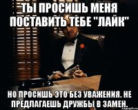 Ты просишь меня поставить тебе "Лайк" Но просишь это без уважения. Не предлагаешь дружбы в замен.