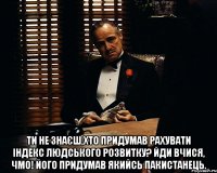  Ти не знаєш,хто придумав рахувати індекс людського розвитку? Йди вчися, чмо! Його придумав якийсь пакистанець.