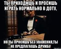 Ты приходишь и просишь играть нормально в доту, Но ты просишь без уважения,ты не предлагаешь дружбу