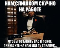 Нам слишком скучно на работе Чтобы оставить Вас в покое. Принесите-ка нам еще 15 справок...