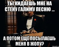 Ты кидаешь мне на стену галиму песню ... А потом ещё посылаешь меня в жопу?