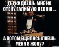 Ты кидаешь мне на стену галимую песню ... А потом ещё посылаешь меня в жопу?