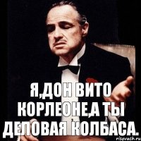 Я,Дон Вито Корлеоне,а ты деловая колбаса.