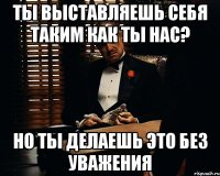 Ты выставляешь себя таким как ты нас? Но ты делаешь это без уважения