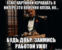 Стас, картинки херкакать в интере это конечно клева, но... будь добр: ЗАЙМИСЬ РАБОТОЙ УЖО!