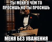 Ты меня о чём то просишь,но ты просишь меня без уважения