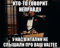 кто-то говорит неправду у нас в Италии не слышали про ваш Valtec