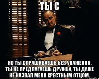 ты с но ты спрашиваешь без уважения, ты не предлагаешь дружбу, ты даже не назвал меня крестным отцом.