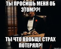 ТЫ просишь меня об этом??! ТЫ что вообще страх потерял?!