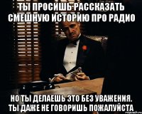 Ты просишь рассказать смешную историю про радио Но ты делаешь это без уважения. Ты даже не говоришь пожалуйста