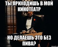 ТЫ ПРИХОДИШЬ В МОЙ КИНОТЕАТР НО ДЕЛАЕШЬ ЭТО БЕЗ ПИВА?