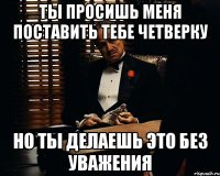 Ты просишь меня поставить тебе четверку Но ты делаешь это без уважения