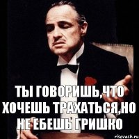 ТЫ ГОВОРИШЬ,ЧТО ХОЧЕШЬ ТРАХАТЬСЯ,НО НЕ ЕБЕШЬ ГРИШКО