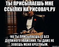 Ты присылаешь мне ссылку на рисовач.ру Но ты присылаешь её без должного уважения, ты даже не зовешь меня крестным.