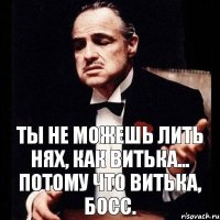 Ты не можешь лить нях, как Витька... Потому что Витька, БОСС.