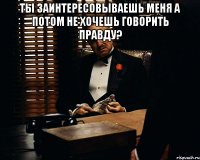 ты заинтересовываешь меня а потом не хочешь говорить правду? 