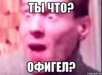 ты что? офигел?