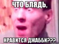 Что блядь, нравится Джабби???