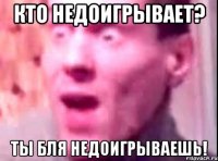 Кто недоигрывает? Ты бля недоигрываешь!