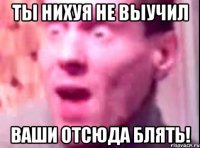 Ты нихуя не выучил Ваши отсюда блять!