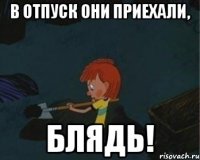 в отпуск они приехали, блядь!