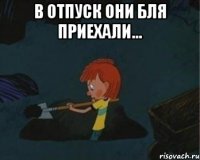 в отпуск они бля приехали... 