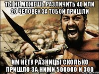 Ты не можешь различить 40 или 20 человек за тобой пришли Им нету разницы сколько пришло за ними 500000 и 300