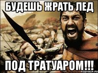 Будешь жрать лед под тратуаром!!!