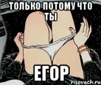 только потому что ты Егор