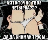 А это точно твоя четырка??? ДА ДА СНИМАЙ ТРУСЫ