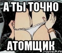 а ты точно атомщик