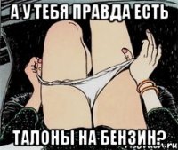 а у тебя правда есть талоны на бензин?