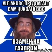 alejandro предлагает вам hundai и bbc взамен на газпром