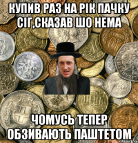 купив раз на рік пачку сіг,сказав шо нема чомусь тепер обзивають паштетом