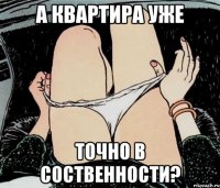 А КВАРТИРА УЖЕ ТОЧНО В СОСТВЕННОСТИ?