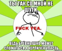 Ты так со мной не шути, Ведь,брёвнышко может сломаться.а керпичек упасть