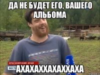 Да не будет его, вашего альбома АХАХАХХАХАХХАХА