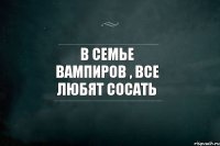 В семье вампиров , все любят сосать