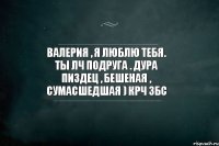 Валерия , я люблю тебя. Ты лч подруга . Дура пиздец , бешеная , сумасшедшая ) крч збс