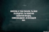 Валерия, я тебя люблю. Ты моя лч подруга. Ты конечно ебанутая пиздец, сумасшедшая . Ну вообщем збс .