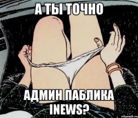 А ты точно админ паблика Inews?