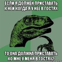 Если я должен приставать к ней когда я у нее в гостях То она должна приставать ко мне у меня в гостях?