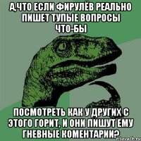 А,что если Фирулёв реально пишет тупые вопросы что-бы посмотреть как у других с этого горит, и они пишут ему гневные коментарии?