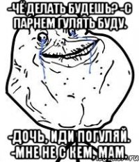 -Чё делать будешь? -С парнем гулять буду. -Дочь, иди погуляй. -Мне не с кем, мам.