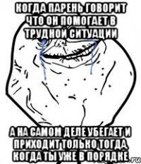 когда парень говорит что он помогает в трудной ситуации а на самом деле убегает и приходит только тогда, когда ты уже в порядке