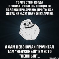 То чувство, когда просматриваешь в соцсети паблики про армию, про то, как девушки ждут парней из армии, а сам невзначай прочитал там "ненужный" вместо "нежный"...