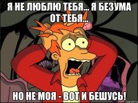 я не люблю тебя... я БЕЗУМА от ТЕБЯ... но не моя - вот и бешусь!